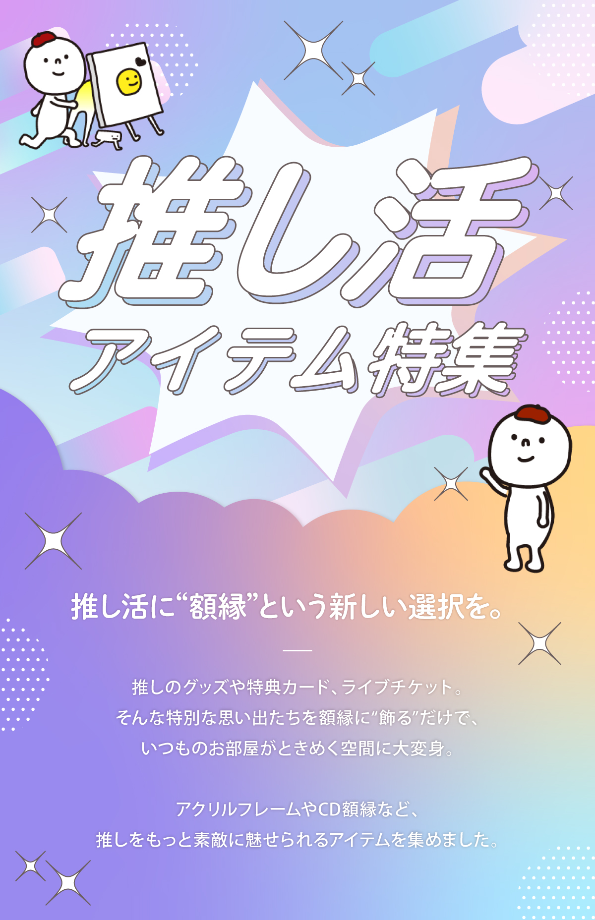 推し活に額縁という新しい選択肢を増やしませんか？推しのグッズや特典カード、ライブチケット、そういった特別な思い出たちをアクリルフレームやCD額縁に飾ることで、推しをもっと素敵に見せることができます。今回はそんなアイテムたちを集めました。
