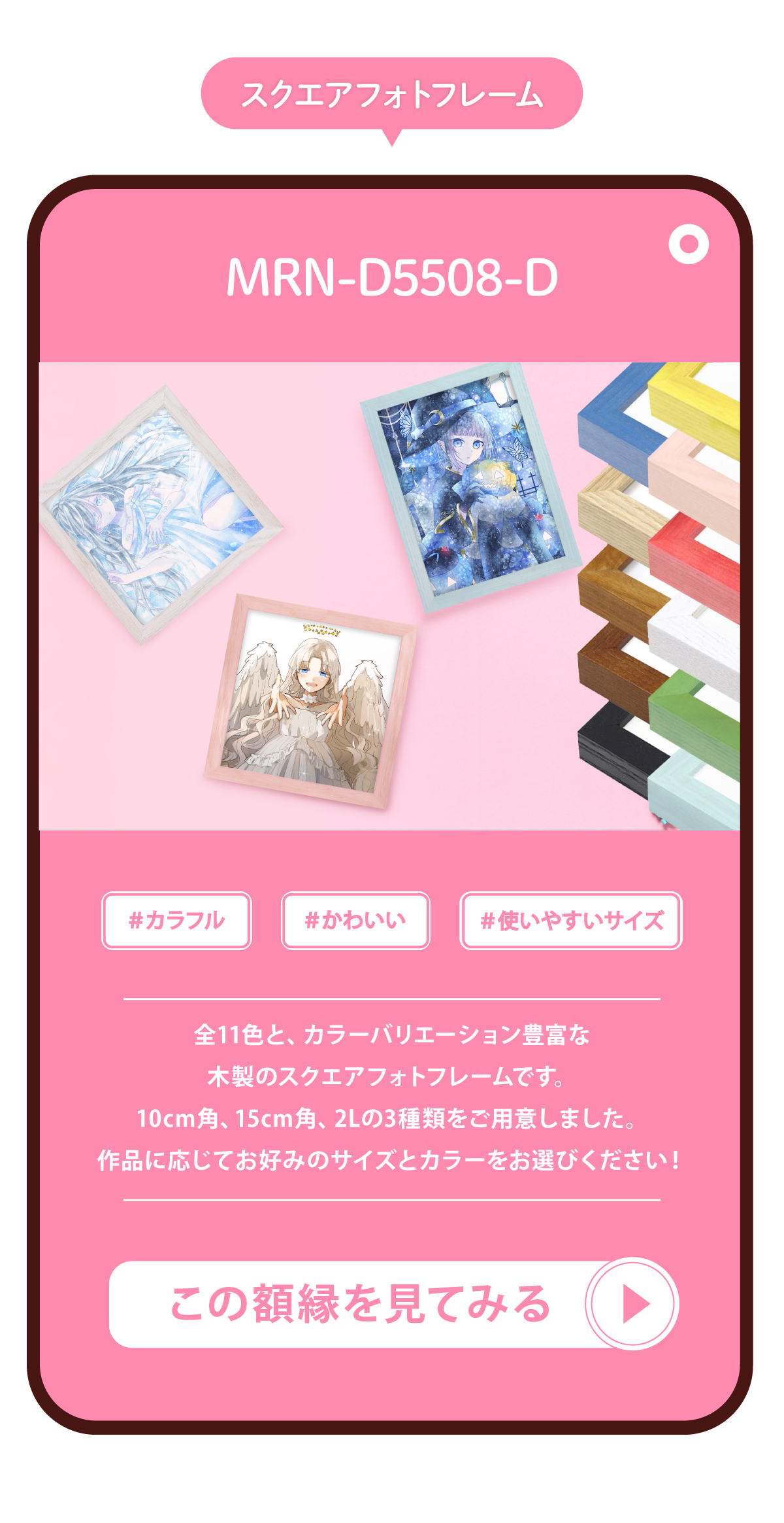 マルニ額縁画材店オリジナルのスクエアフォトフレームのMRN-D5508-Dを紹介する画像です。スクエアフォトフレームMRN-D5508-Dは木製で、全11色の豊富なカラーバリエーションです。10cm角と15cm角と2Lサイズの3種類をご用意しました。作品に応じてお好みのサイズとカラーをお選びいただけます。